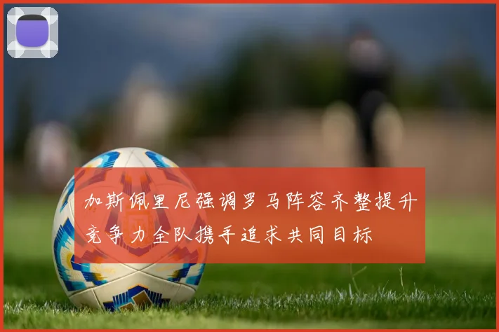 加斯佩里尼强调罗马阵容齐整提升竞争力全队携手追求共同目标