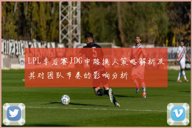 LPL季后赛JDG中路换人策略解析及其对团队节奏的影响分析