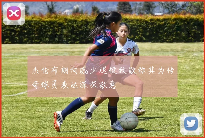 杰伦布朗向威少退役致敬称其为传奇球员表达深深敬意