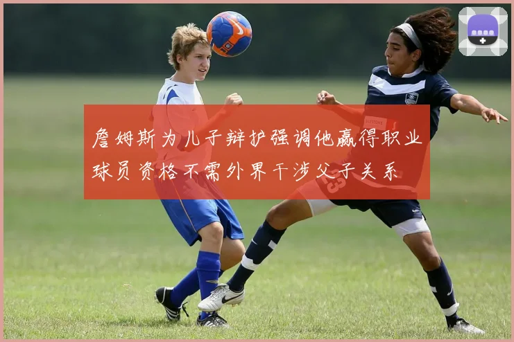 詹姆斯为儿子辩护强调他赢得职业球员资格不需外界干涉父子关系