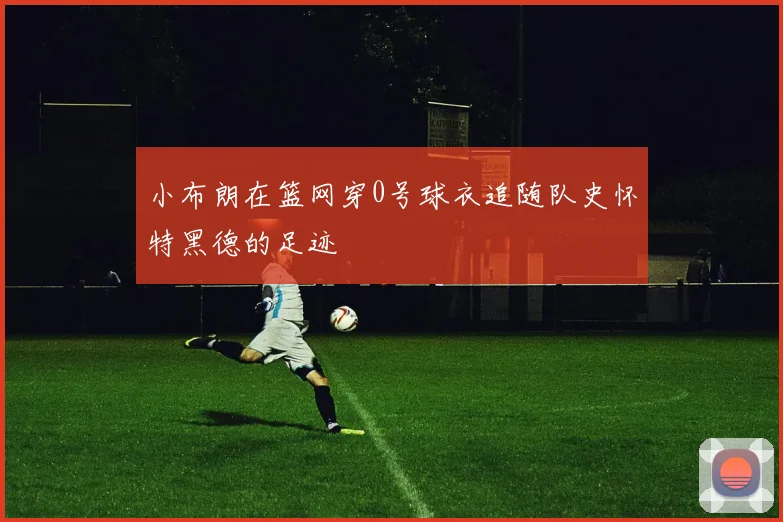 小布朗在篮网穿0号球衣追随队史怀特黑德的足迹