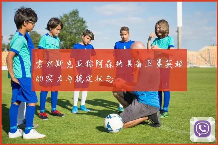 索尔斯克亚称阿森纳具备卫冕英超的实力与稳定状态