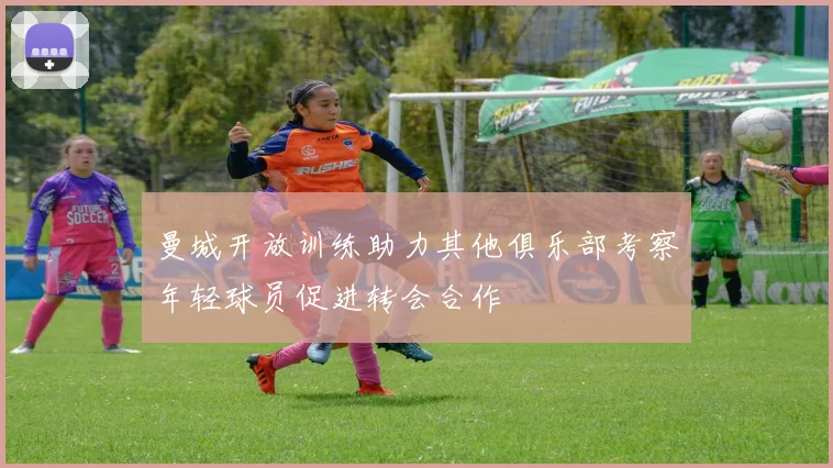 曼城开放训练助力其他俱乐部考察年轻球员促进转会合作