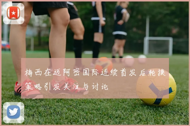 梅西在迈阿密国际连续首发后轮换策略引发关注与讨论