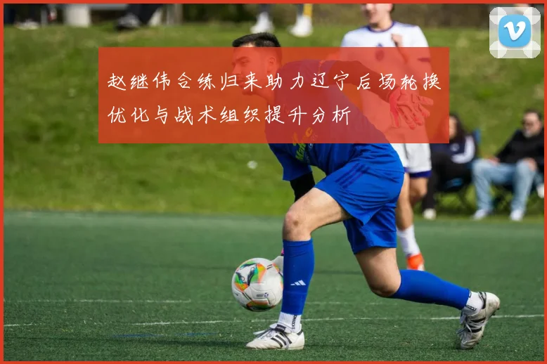 赵继伟合练归来助力辽宁后场轮换优化与战术组织提升分析