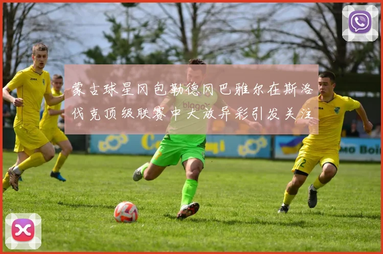 蒙古球星冈包勒德冈巴雅尔在斯洛伐克顶级联赛中大放异彩引发关注
