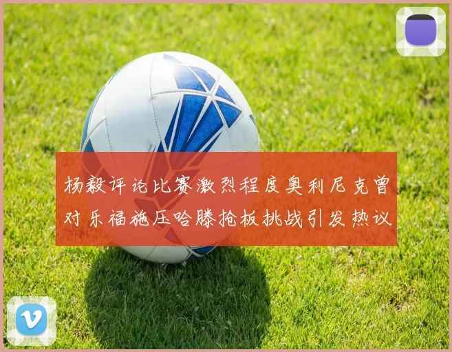 杨毅评论比赛激烈程度奥利尼克曾对乐福施压哈滕抢板挑战引发热议