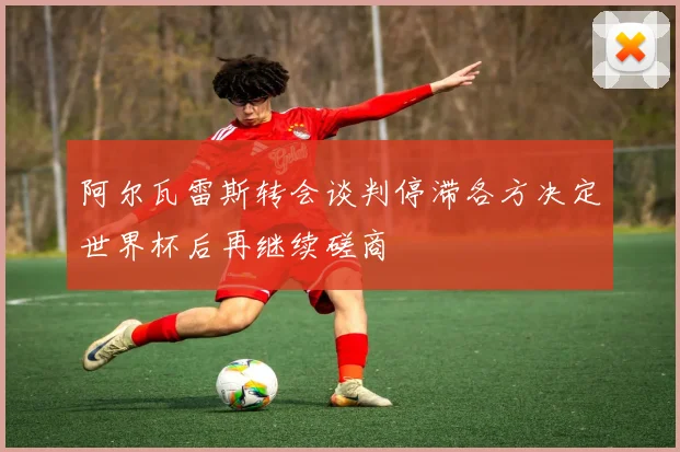 阿尔瓦雷斯转会谈判停滞各方决定世界杯后再继续磋商