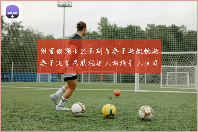 甜蜜假期卡里乌斯与妻子游艇畅游妻子比基尼展现迷人曲线引人注目