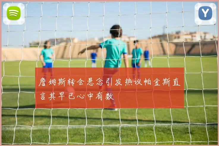 詹姆斯转会悬念引发热议帕金斯直言其早已心中有数