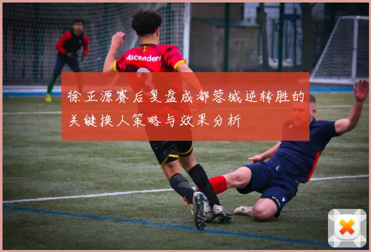 徐正源赛后复盘成都蓉城逆转胜的关键换人策略与效果分析