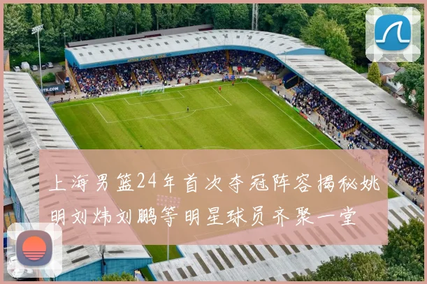 上海男篮24年首次夺冠阵容揭秘姚明刘炜刘鹏等明星球员齐聚一堂