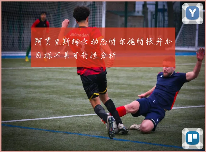 阿贾克斯转会动态特尔施特根并非目标不具可行性分析