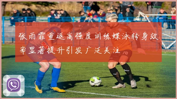 张雨霏重返高强度训练蝶泳转身效率显著提升引发广泛关注