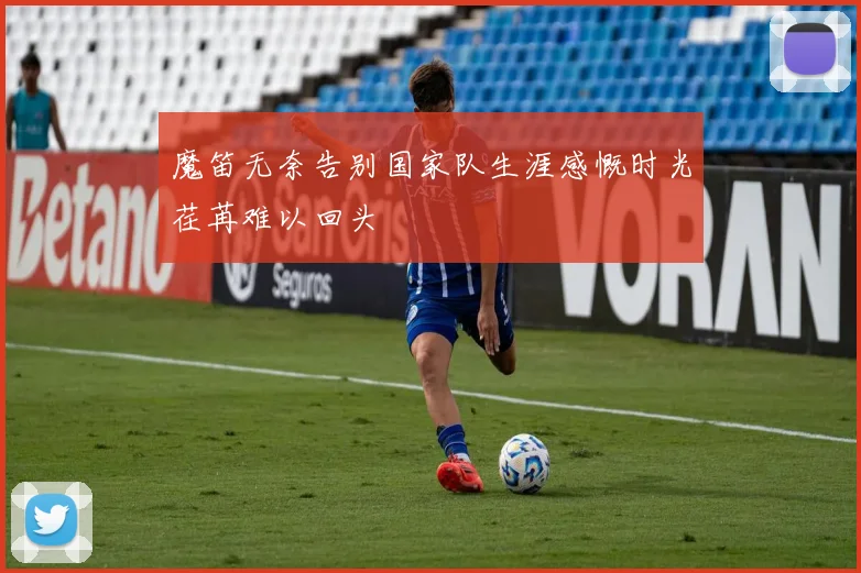 魔笛无奈告别国家队生涯感慨时光荏苒难以回头