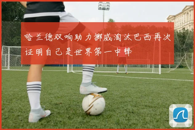 哈兰德双响助力挪威淘汰巴西再次证明自己是世界第一中锋