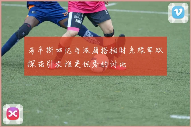 考辛斯回忆与浓眉搭档时光绿军双探花引发谁更优秀的讨论