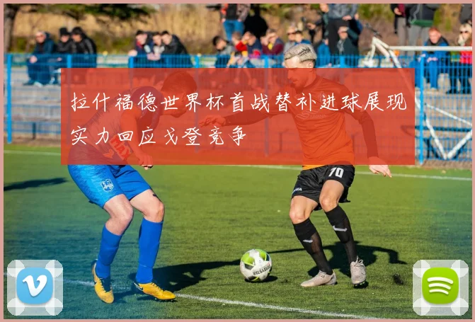拉什福德世界杯首战替补进球展现实力回应戈登竞争