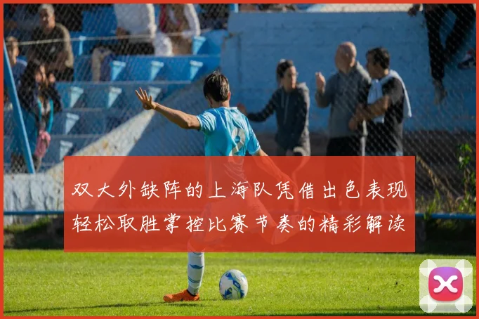 双大外缺阵的上海队凭借出色表现轻松取胜掌控比赛节奏的精彩解读
