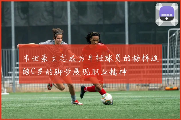 韦世豪立志成为年轻球员的榜样追随C罗的脚步展现职业精神