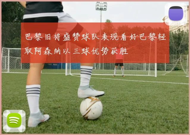 巴黎旧将盛赞球队表现看好巴黎轻取阿森纳以三球优势获胜
