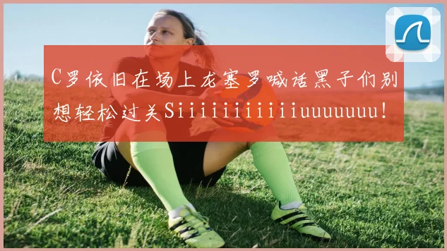 C罗依旧在场上龙塞罗喊话黑子们别想轻松过关Siiiiiiiiiiiuuuuuuu！