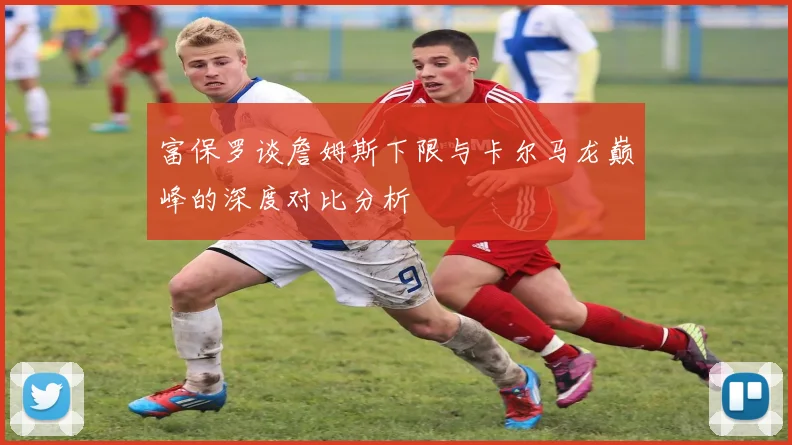 富保罗谈詹姆斯下限与卡尔马龙巅峰的深度对比分析