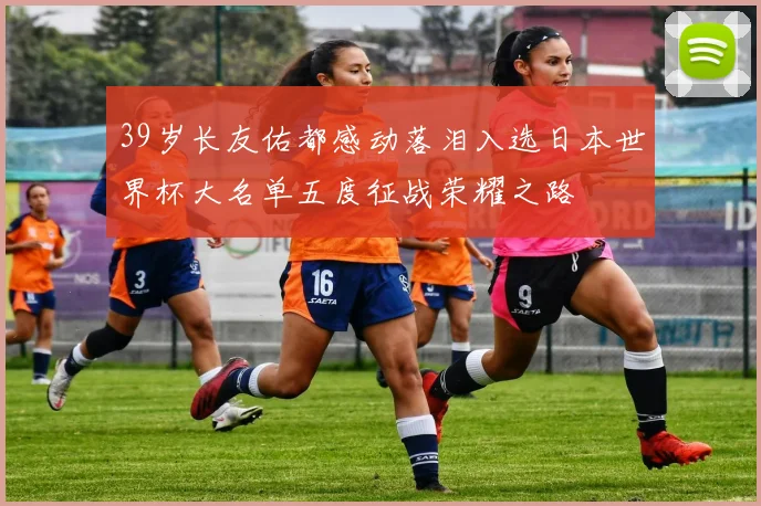 39岁长友佑都感动落泪入选日本世界杯大名单五度征战荣耀之路