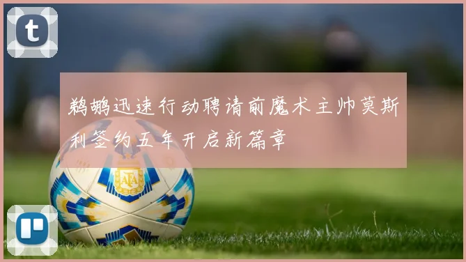 鹈鹕迅速行动聘请前魔术主帅莫斯利签约五年开启新篇章