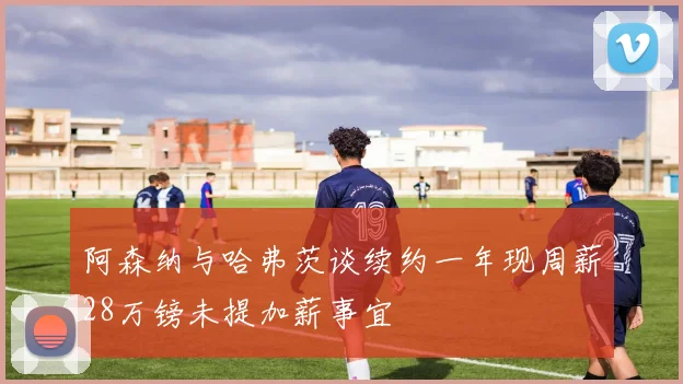 阿森纳与哈弗茨谈续约一年现周薪28万镑未提加薪事宜
